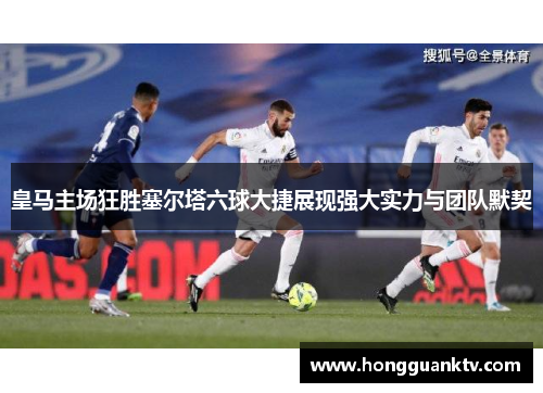 皇马主场狂胜塞尔塔六球大捷展现强大实力与团队默契