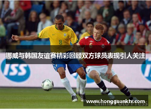 挪威与韩国友谊赛精彩回顾双方球员表现引人关注